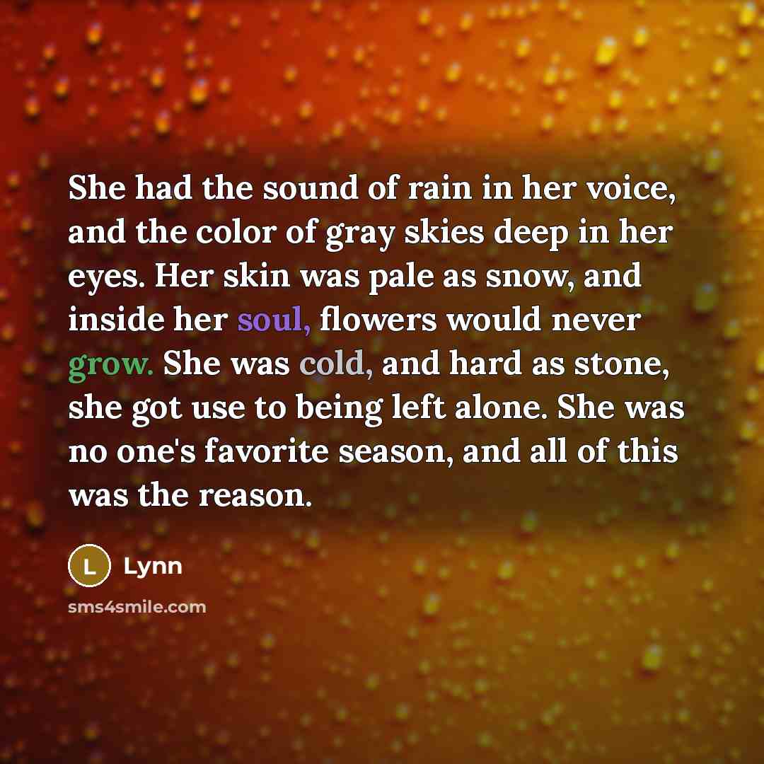 “She had the sound of rain in her voice, and the color of gray skies deep in her eyes. Her skin was pale as snow, and inside her soul, flowers would never grow. She was cold, and hard as stone, she got use to being left alone. She was no one's favorite season, and all of this was the reason.” quote by Lynn
