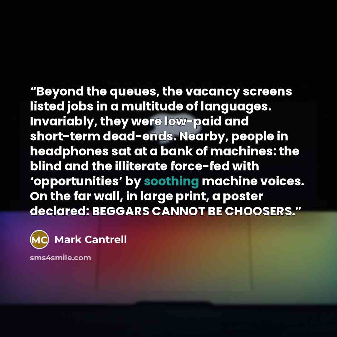 “Beyond the queues, the vacancy screens listed jobs in a multitude of languages. Invariably, they were low-paid and short-term dead-ends. Nearby, people in headphones sat at a bank of machines: the blind and the illiterate force-fed with ‘opportunities’ by soothing machine voices. On the far wall…” quote by Mark Cantrell
