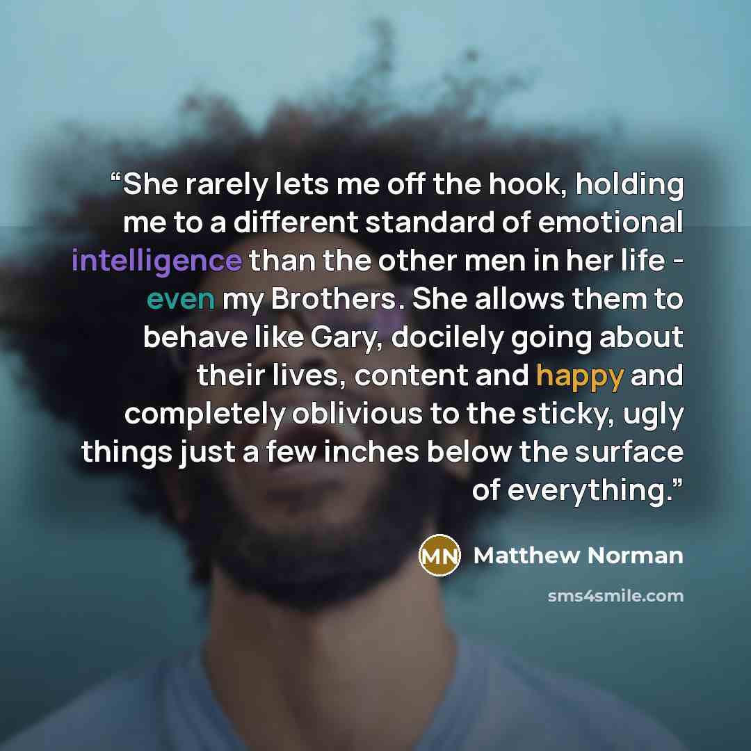 “She rarely lets me off the hook, holding me to a different standard of emotional intelligence than the other men in her life - even my Brothers. She allows them to behave like Gary, docilely going about their lives, content and happy and completely oblivious to the sticky, ugly things just a few…” quote by Matthew Norman