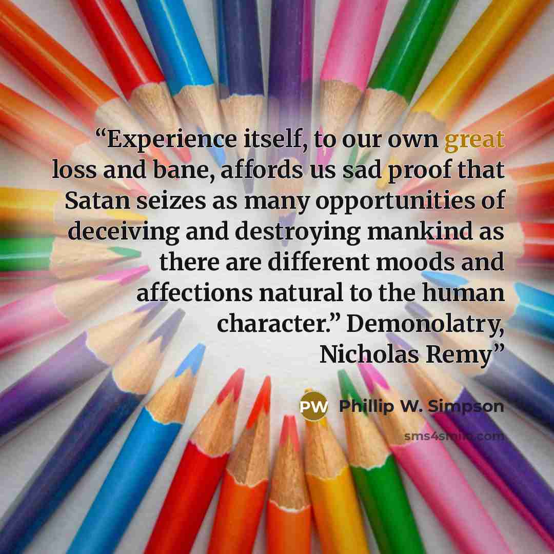 “Experience itself, to our own great loss and bane, affords us sad proof that Satan seizes as many opportunities of deceiving and destroying mankind as there are different moods and affections natural to the human character.” Demonolatry, Nicholas Remy” quote by Phillip W. Simpson