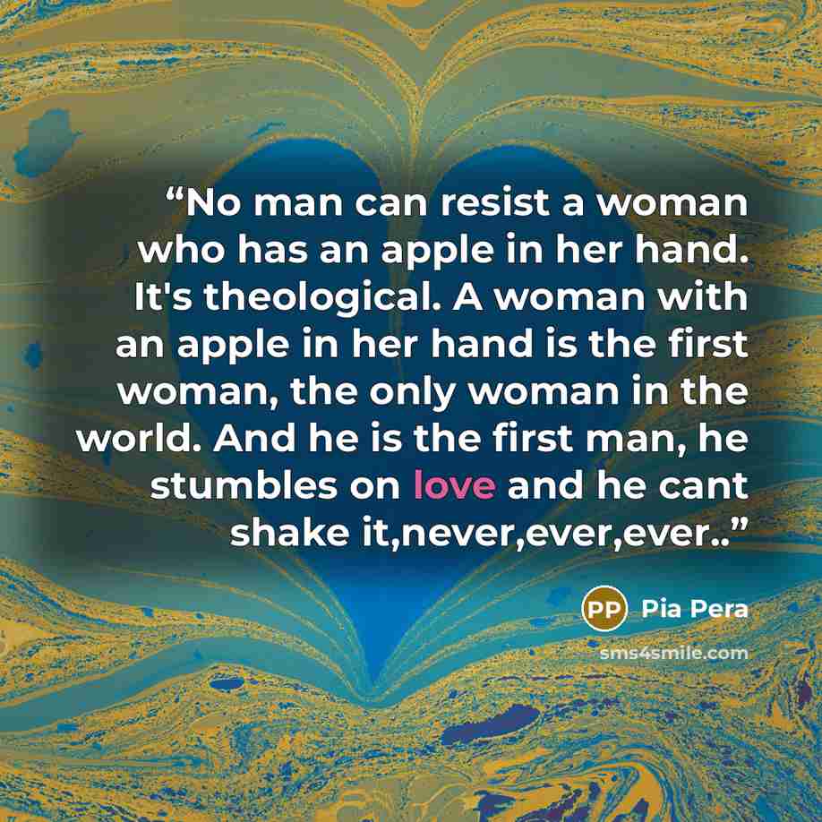 “No man can resist a woman who has an apple in her hand. It's theological. A woman with an apple in her hand is the first woman, the only woman in the world. And he is the first man, he stumbles on love and he cant shake it,never,ever,ever..” quote by Pia Pera