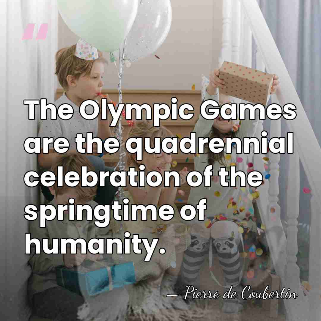 The Olympic Games are the quadrennial celebration of the springtime of humanity. - Pierre de Coubertin
