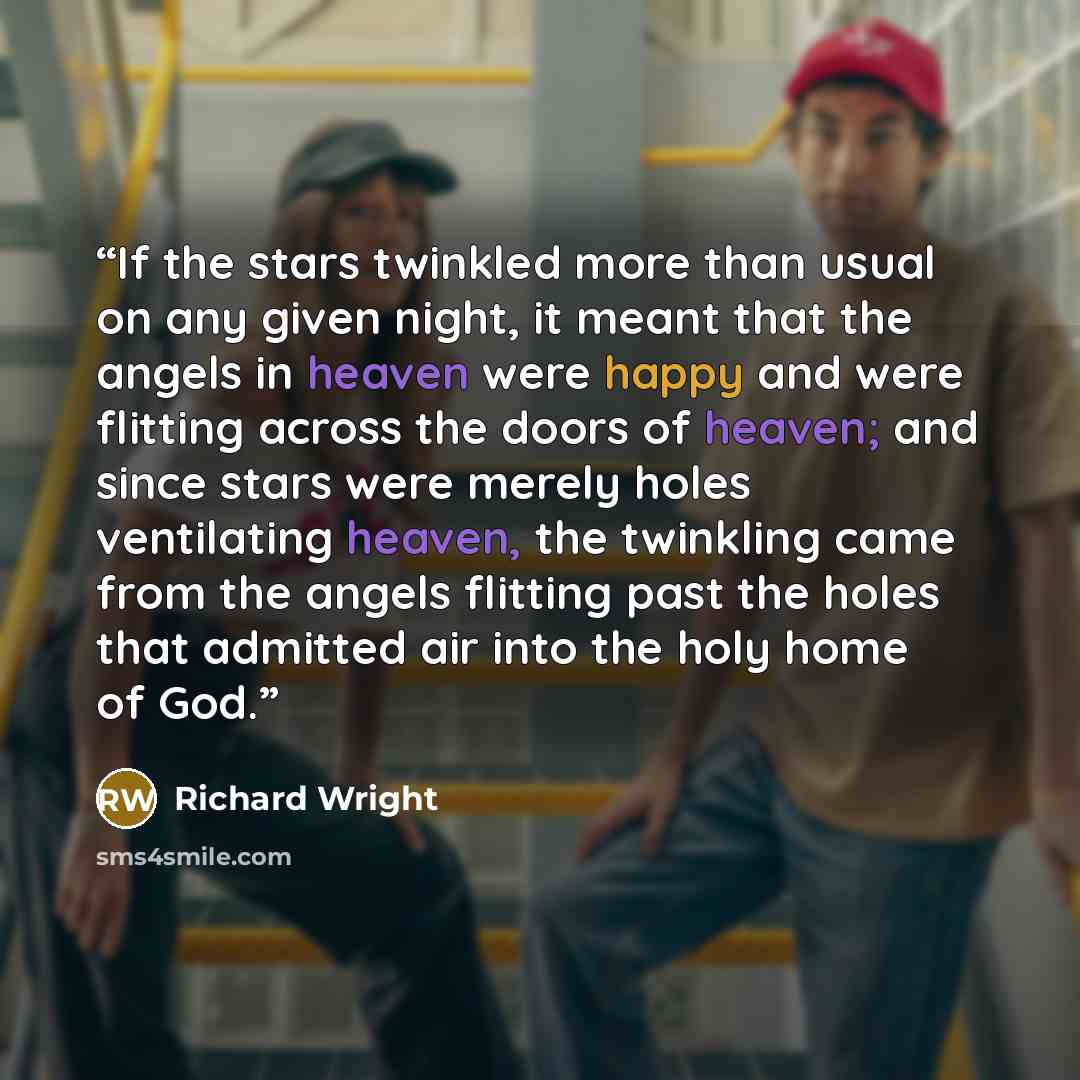 “If the stars twinkled more than usual on any given night, it meant that the angels in heaven were happy and were flitting across the doors of heaven; and since stars were merely holes ventilating heaven, the twinkling came from the angels flitting past the holes that admitted air into the holy…” quote by Richard Wright