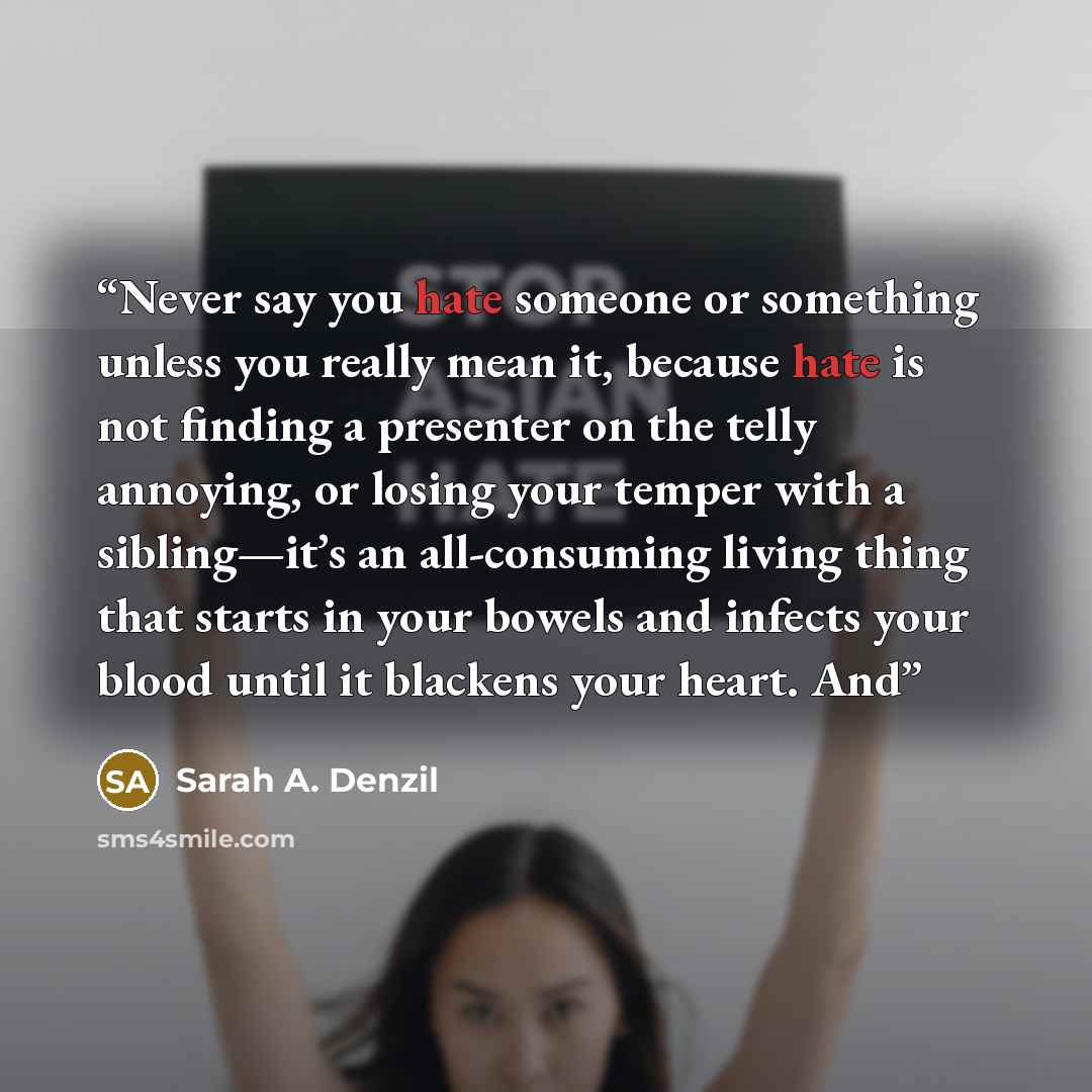 “Never say you hate someone or something unless you really mean it, because hate is not finding a presenter on the telly annoying, or losing your temper with a sibling—it’s an all-consuming living thing that starts in your bowels and infects your blood until it blackens your heart. And” quote by Sarah A. Denzil