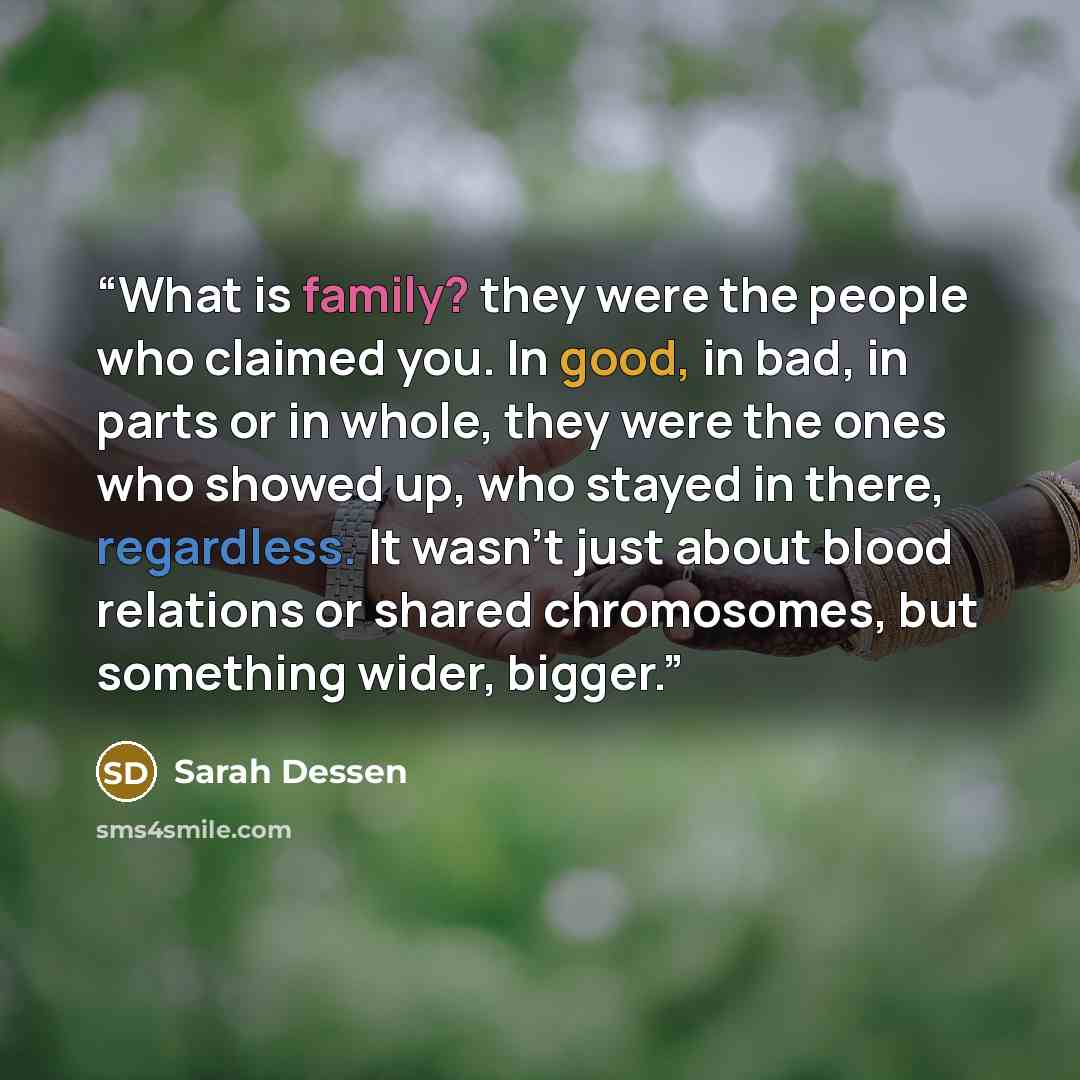 “What is family? they were the people who claimed you. In good, in bad, in parts or in whole, they were the ones who showed up, who stayed in there, regardless. It wasn't just about blood relations or shared chromosomes, but something wider, bigger.” quote by Sarah Dessen