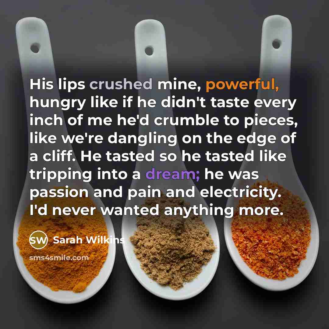 “His lips crushed mine, powerful, hungry like if he didn't taste every inch of me he'd crumble to pieces, like we're dangling on the edge of a cliff. He tasted so he tasted like tripping into a dream; he was passion and pain and electricity. I'd never wanted anything more.” quote by Sarah Wilkins