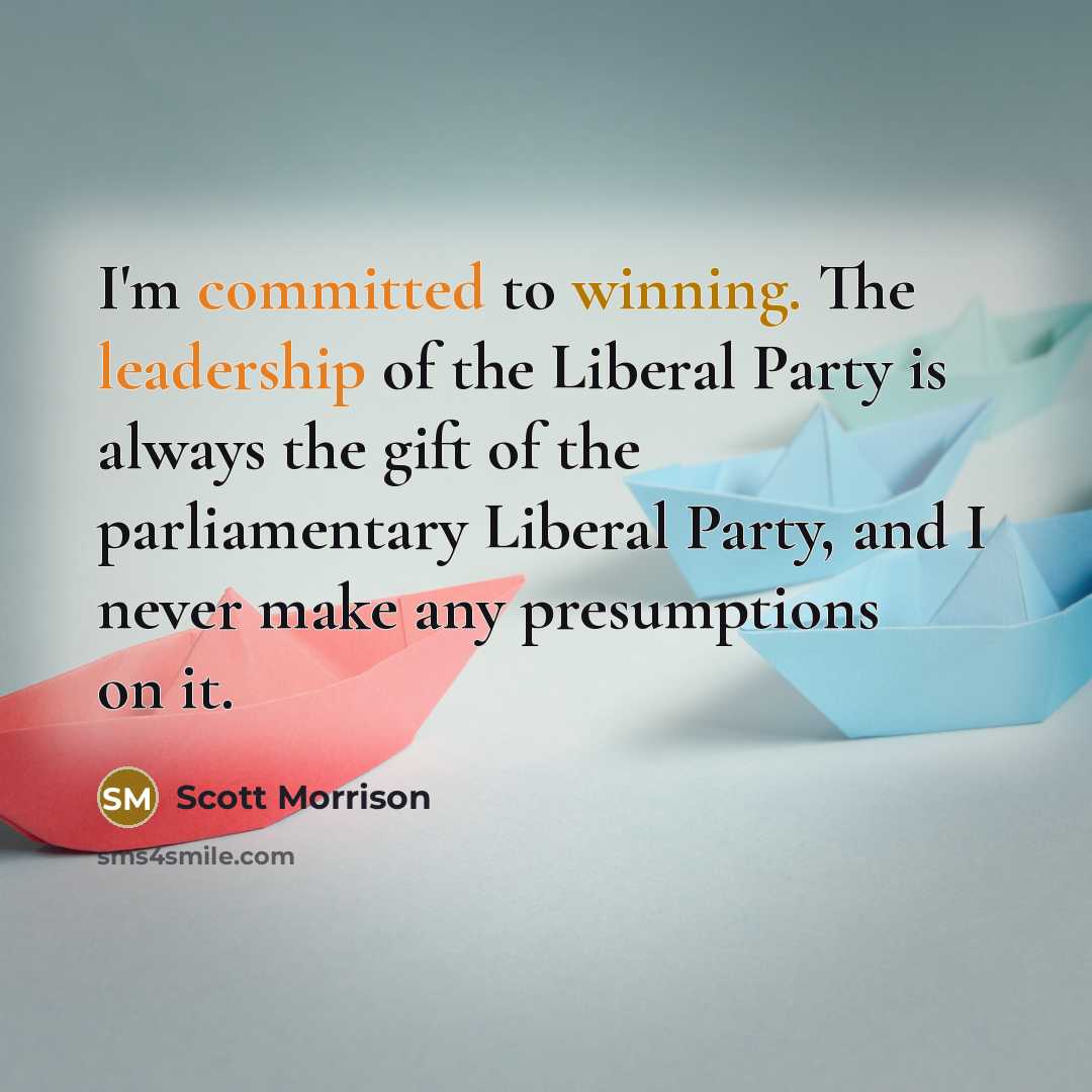 “I'm committed to winning. The leadership of the Liberal Party is always the gift of the parliamentary Liberal Party, and I never make any presumptions on it.” quote by Scott Morrison