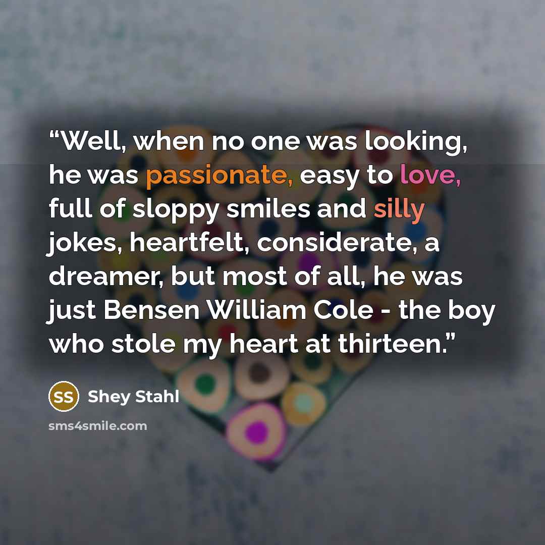“Well, when no one was looking, he was passionate, easy to love, full of sloppy smiles and silly jokes, heartfelt, considerate, a dreamer, but most of all, he was just Bensen William Cole - the boy who stole my heart at thirteen.” quote by Shey Stahl