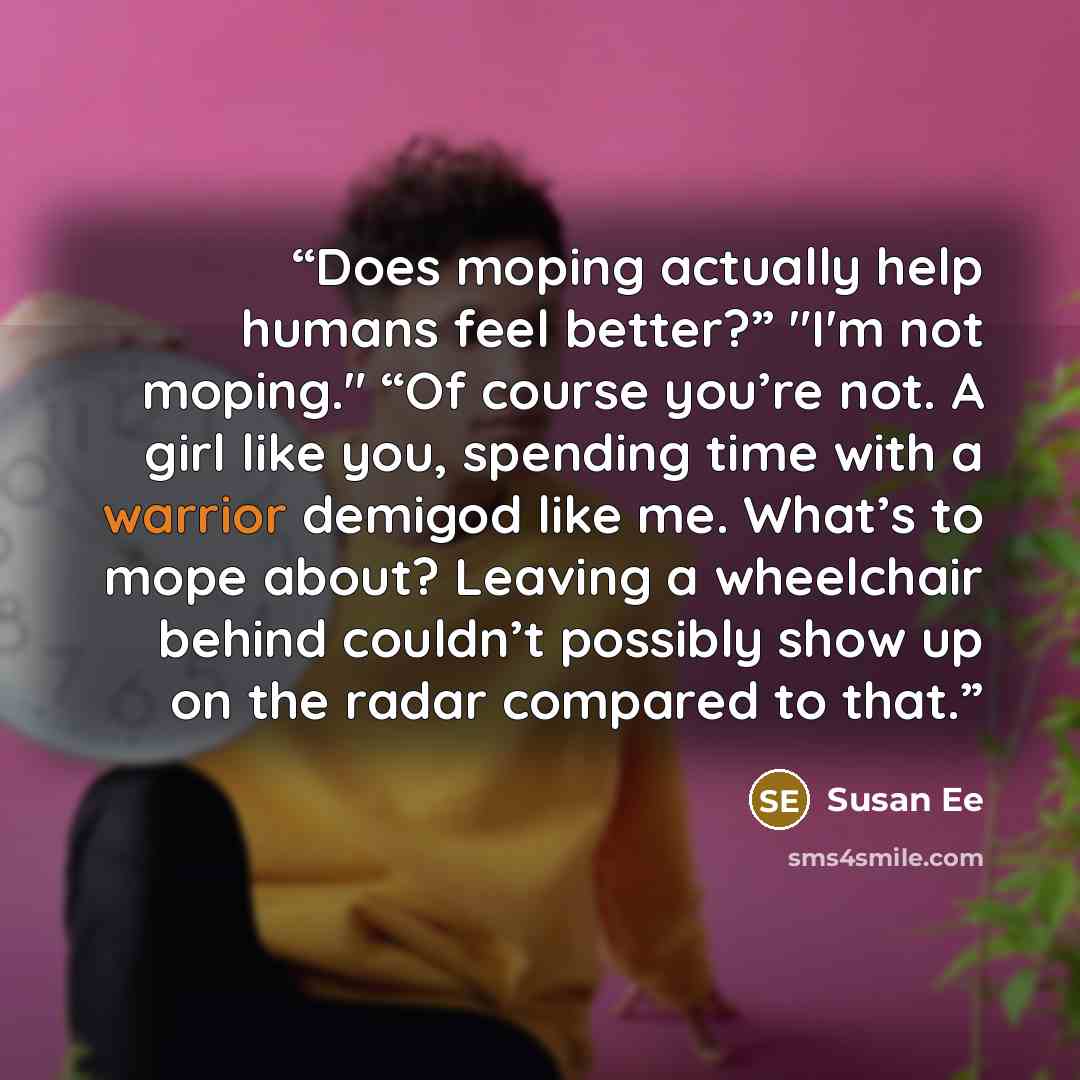 “Does moping actually help humans feel better?” "I'm not moping." “Of course you’re not. A girl like you, spending time with a warrior demigod like me. What’s to mope about? Leaving a wheelchair behind couldn’t possibly show up on the radar compared to that.” quote by Susan Ee