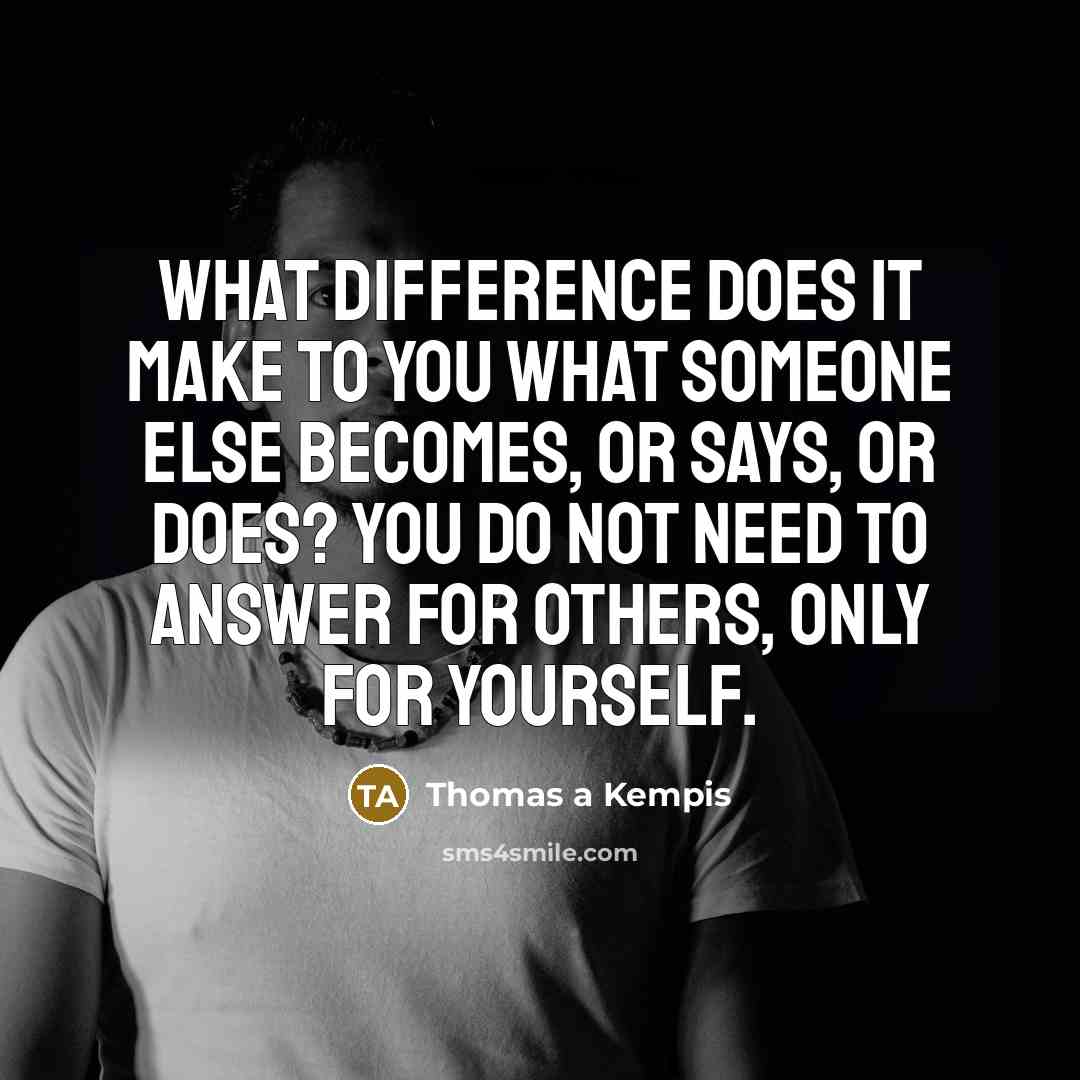 “What difference does it make to you what someone else becomes, or says, or does? You do not need to answer for others, only for yourself.” quote by Thomas A Kempis