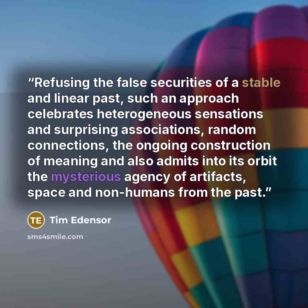 “Refusing the false securities of a stable and linear past, such an approach celebrates heterogeneous sensations and surprising associations, random connections, the ongoing construction of meaning and also admits into its orbit the mysterious agency of artifacts, space and non-humans from the past.” quote by Tim Edensor