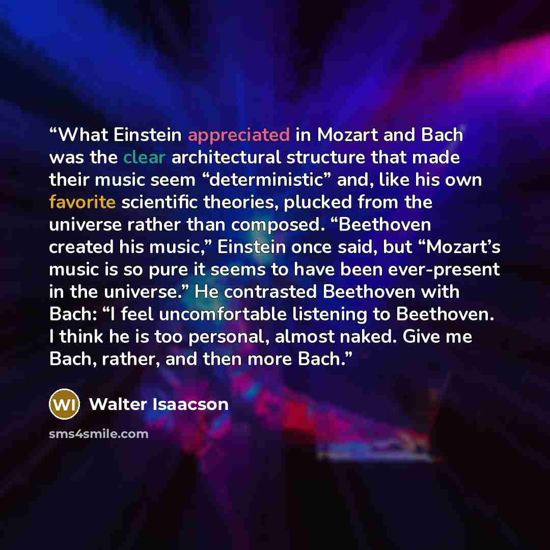 “What Einstein appreciated in Mozart and Bach was the clear architectural structure that made their music seem “deterministic” and, like his own favorite scientific theories, plucked from the universe rather than composed. “Beethoven created his music,” Einstein once said, but “Mozart’s music is so…” quote by Walter Isaacson