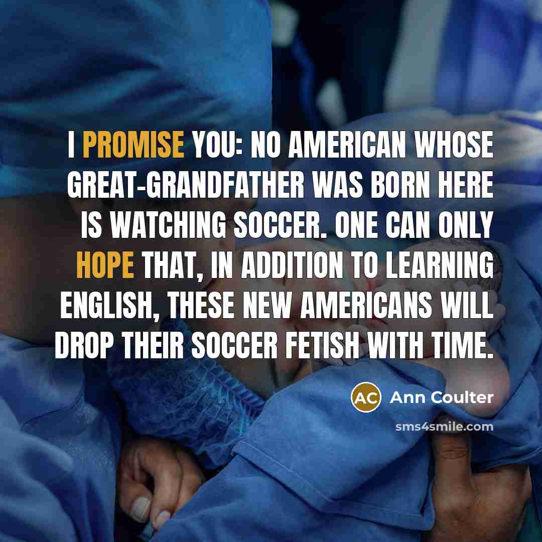 “I promise you: No American whose great-grandfather was born here is watching soccer. One can only hope that, in addition to learning English, these new Americans will drop their soccer fetish with time.” quote by Ann Coulter