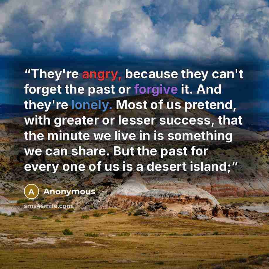 “They're angry, because they can't forget the past or forgive it. And they're lonely. Most of us pretend, with greater or lesser success, that the minute we live in is something we can share. But the past for every one of us is a desert island;” quote by Anonymous