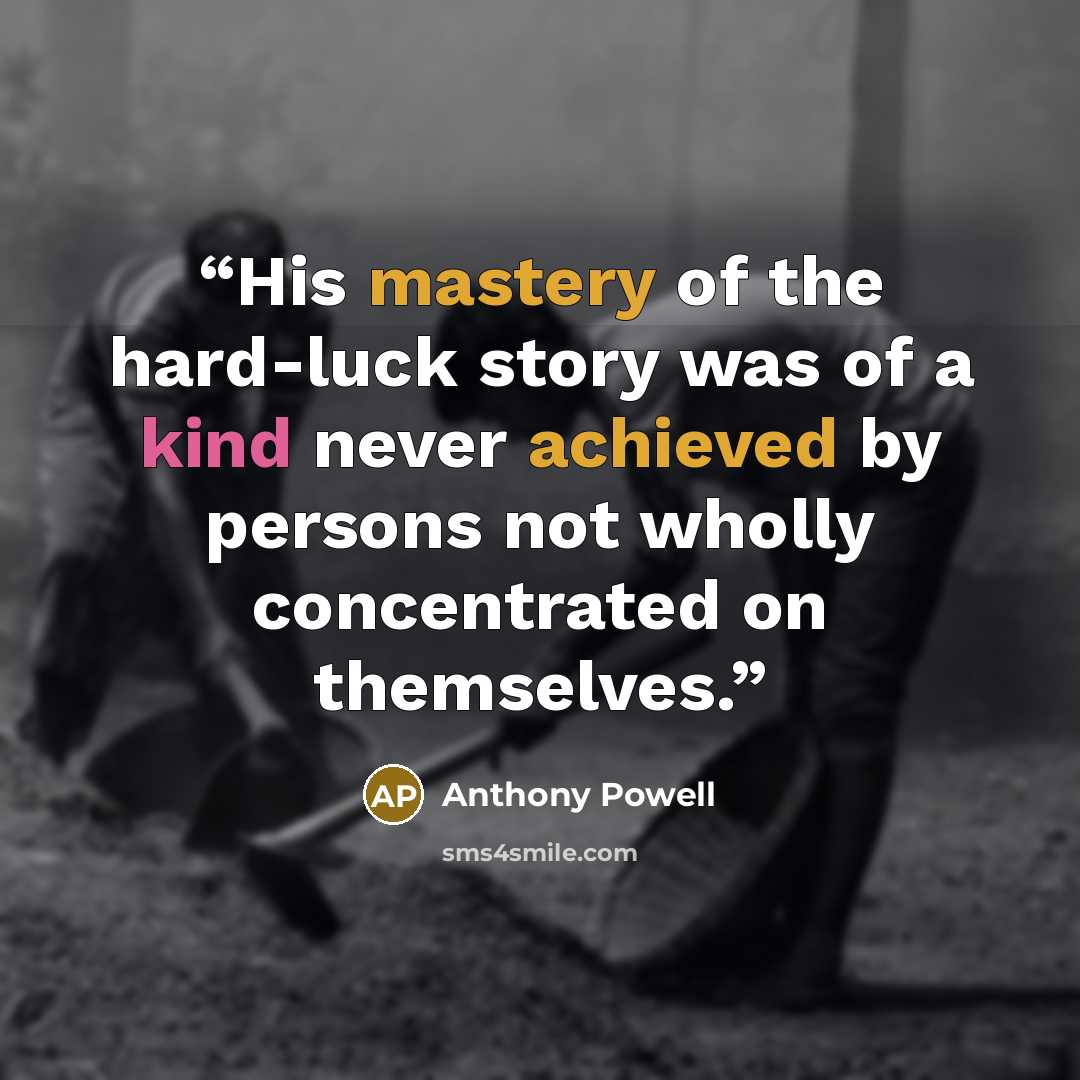 “His mastery of the hard-luck story was of a kind never achieved by persons not wholly concentrated on themselves.” quote by Anthony Powell