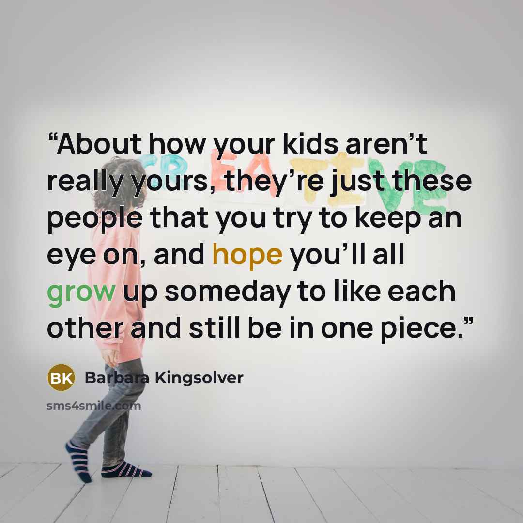 “About how your kids aren’t really yours, they’re just these people that you try to keep an eye on, and hope you’ll all grow up someday to like each other and still be in one piece.” quote by Barbara Kingsolver