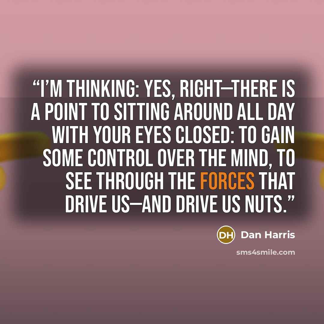 “I’m thinking: Yes, right—there is a point to sitting around all day with your eyes closed: to gain some control over the mind, to see through the forces that drive us—and drive us nuts.” quote by Dan Harris