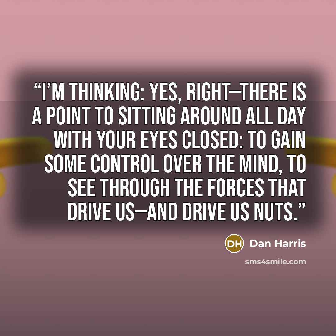 “I’m thinking: Yes, right—there is a point to sitting around all day with your eyes closed: to gain some control over the mind, to see through the forces that drive us—and drive us nuts.” quote by Dan Harris