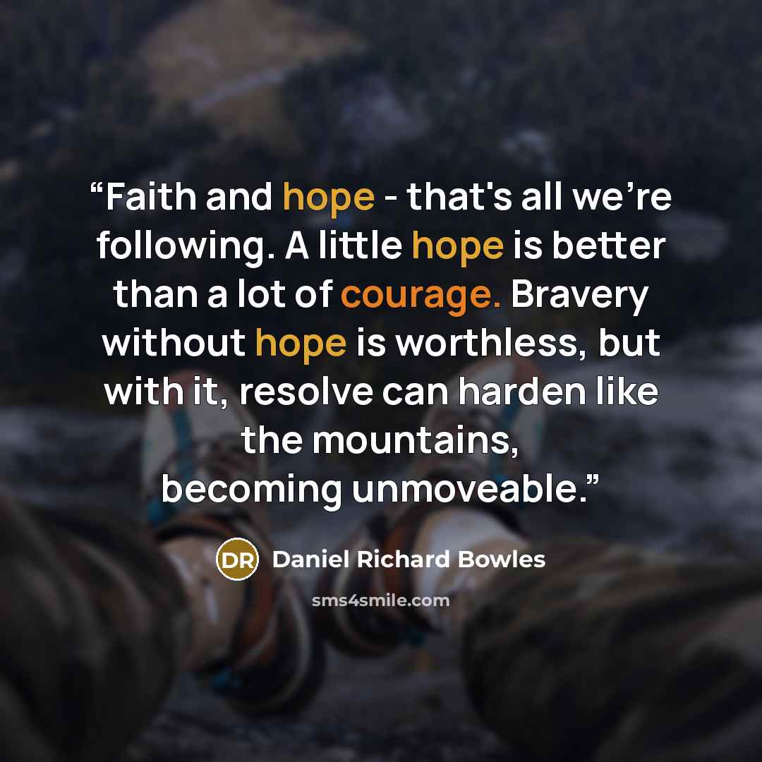 “Faith and hope - that's all we're following. A little hope is better than a lot of courage. Bravery without hope is worthless, but with it, resolve can harden like the mountains, becoming unmoveable.” quote by Daniel Richard Bowles