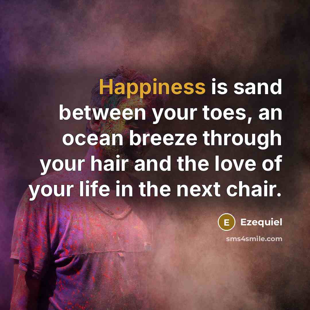 “Happiness is sand between your toes, an ocean breeze through your hair and the love of your life in the next chair.” quote by Ezequiel