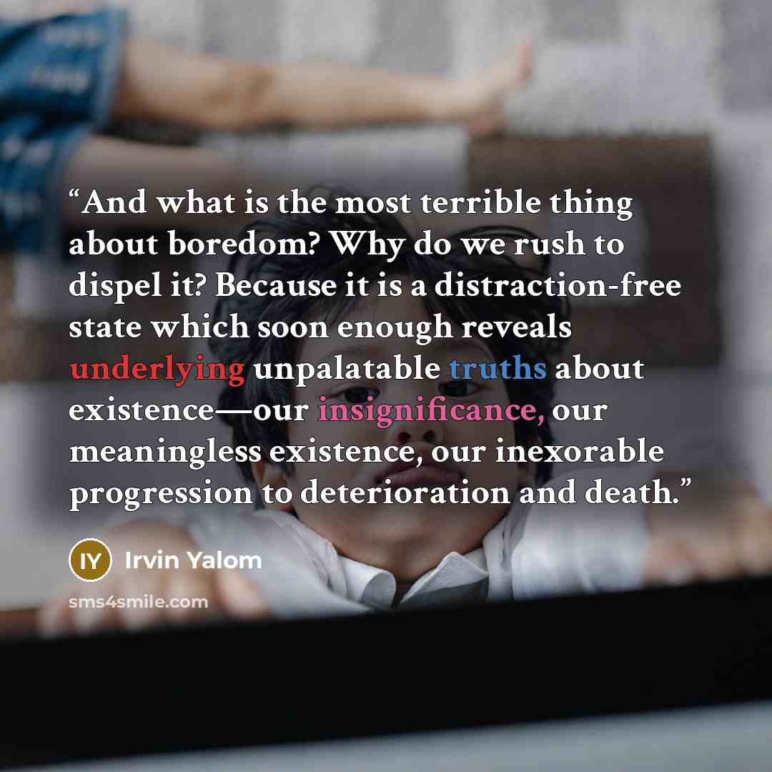 “And what is the most terrible thing about boredom? Why do we rush to dispel it? Because it is a distraction-free state which soon enough reveals underlying unpalatable truths about existence—our insignificance, our meaningless existence, our inexorable progression to deterioration and death.” quote by Irvin Yalom