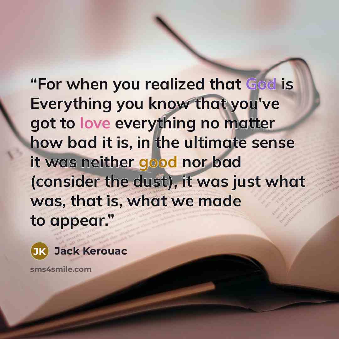 “For when you realized that God is Everything you know that you've got to love everything no matter how bad it is, in the ultimate sense it was neither good nor bad (consider the dust), it was just what was, that is, what we made to appear.” quote by Jack Kerouac