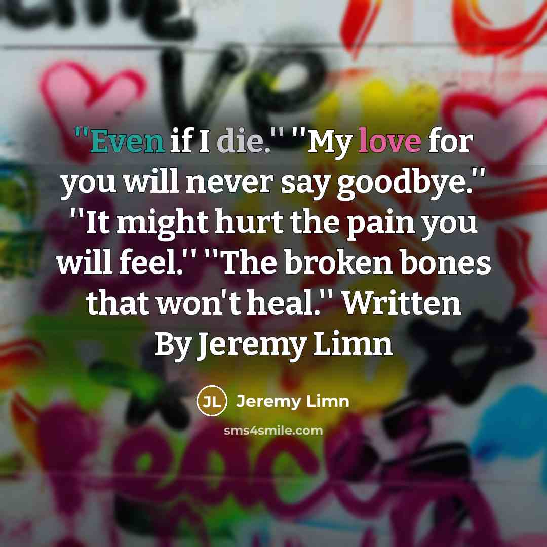 “''Even if I die.'' ''My love for you will never say goodbye.'' ''It might hurt the pain you will feel.'' ''The broken bones that won't heal.'' Written By Jeremy Limn” quote by Jeremy Limn