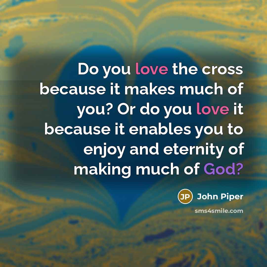 “Do you love the cross because it makes much of you? Or do you love it because it enables you to enjoy and eternity of making much of God?” quote by John Piper