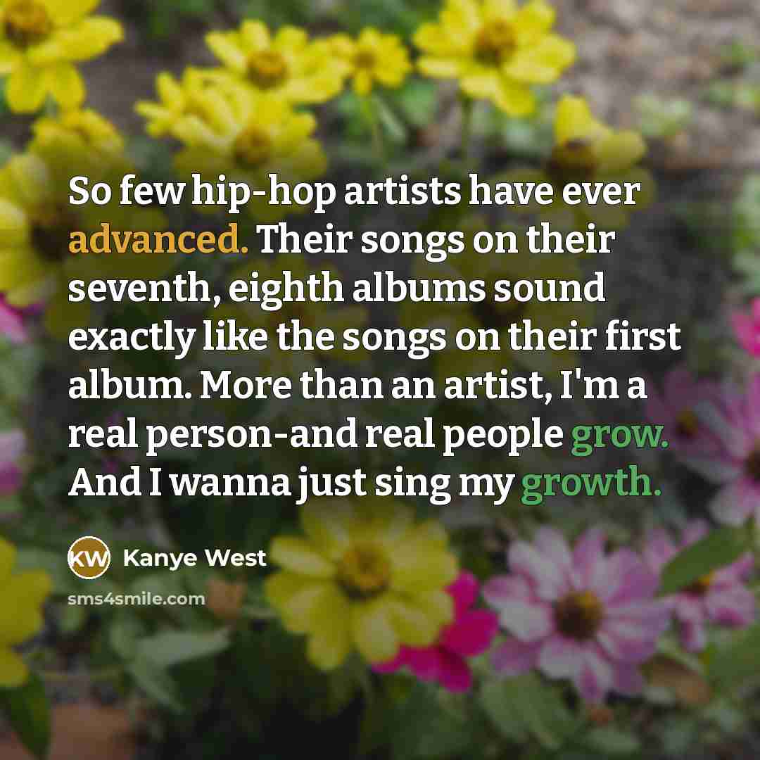“So few hip-hop artists have ever advanced. Their songs on their seventh, eighth albums sound exactly like the songs on their first album. More than an artist, I'm a real person-and real people grow. And I wanna just sing my growth.” quote by Kanye West