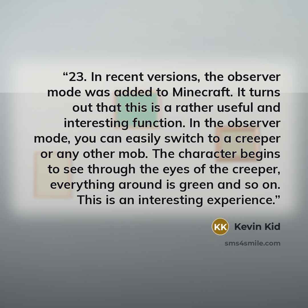 “23. In recent versions, the observer mode was added to Minecraft. It turns out that this is a rather useful and interesting function. In the observer mode, you can easily switch to a creeper or any other mob. The character begins to see through the eyes of the creeper, everything around is green…” quote by Kevin Kid