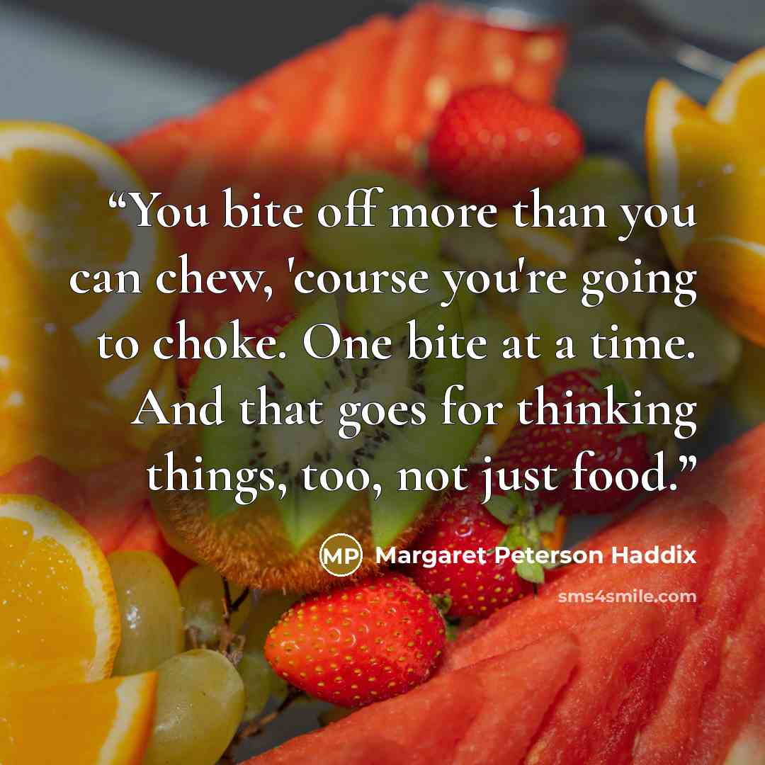 “You bite off more than you can chew, 'course you're going to choke. One bite at a time. And that goes for thinking things, too, not just food.” quote by Margaret Peterson Haddix
