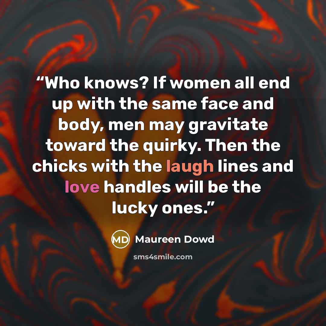 “Who knows? If women all end up with the same face and body, men may gravitate toward the quirky. Then the chicks with the laugh lines and love handles will be the lucky ones.” quote by Maureen Dowd