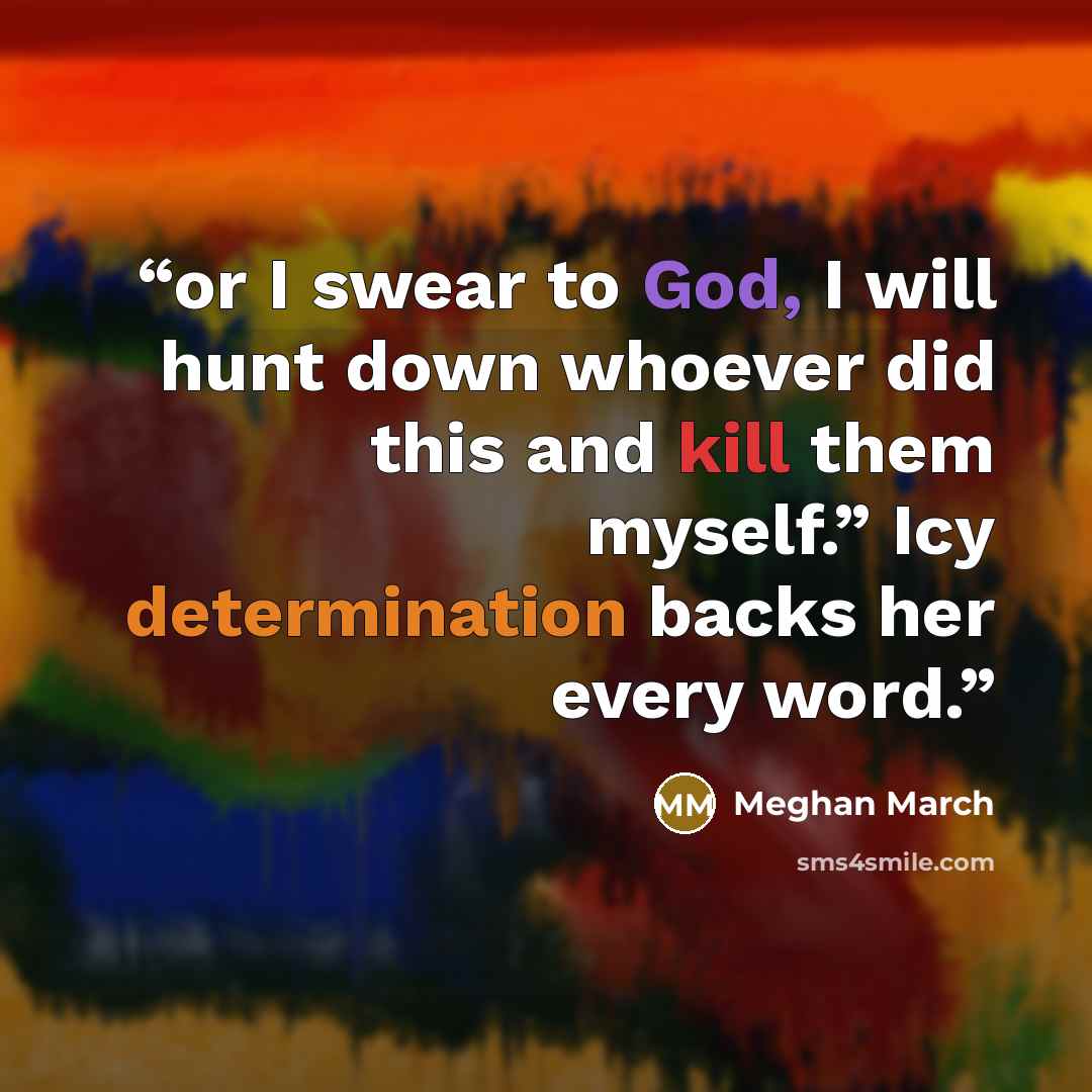 “or I swear to God, I will hunt down whoever did this and kill them myself.” Icy determination backs her every word.” quote by Meghan March