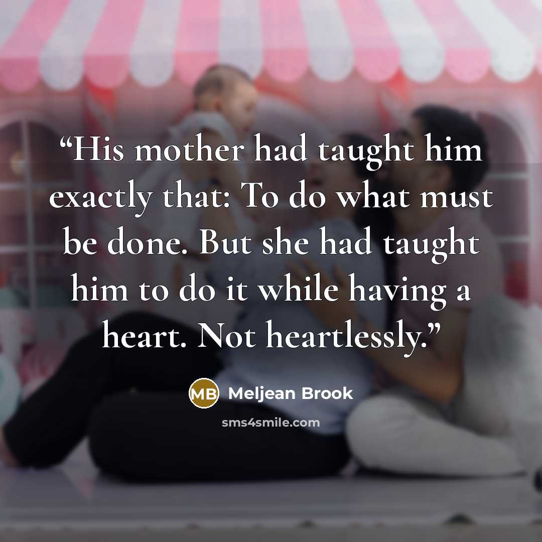 “His mother had taught him exactly that: To do what must be done. But she had taught him to do it while having a heart. Not heartlessly.” quote by Meljean Brook