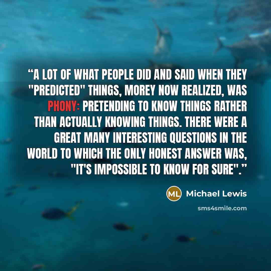 “A lot of what people did and said when they "predicted" things, Morey now realized, was phony: pretending to know things rather than actually knowing things. There were a great many interesting questions in the world to which the only honest answer was, "It's impossible to know for sure".” quote by Michael Lewis