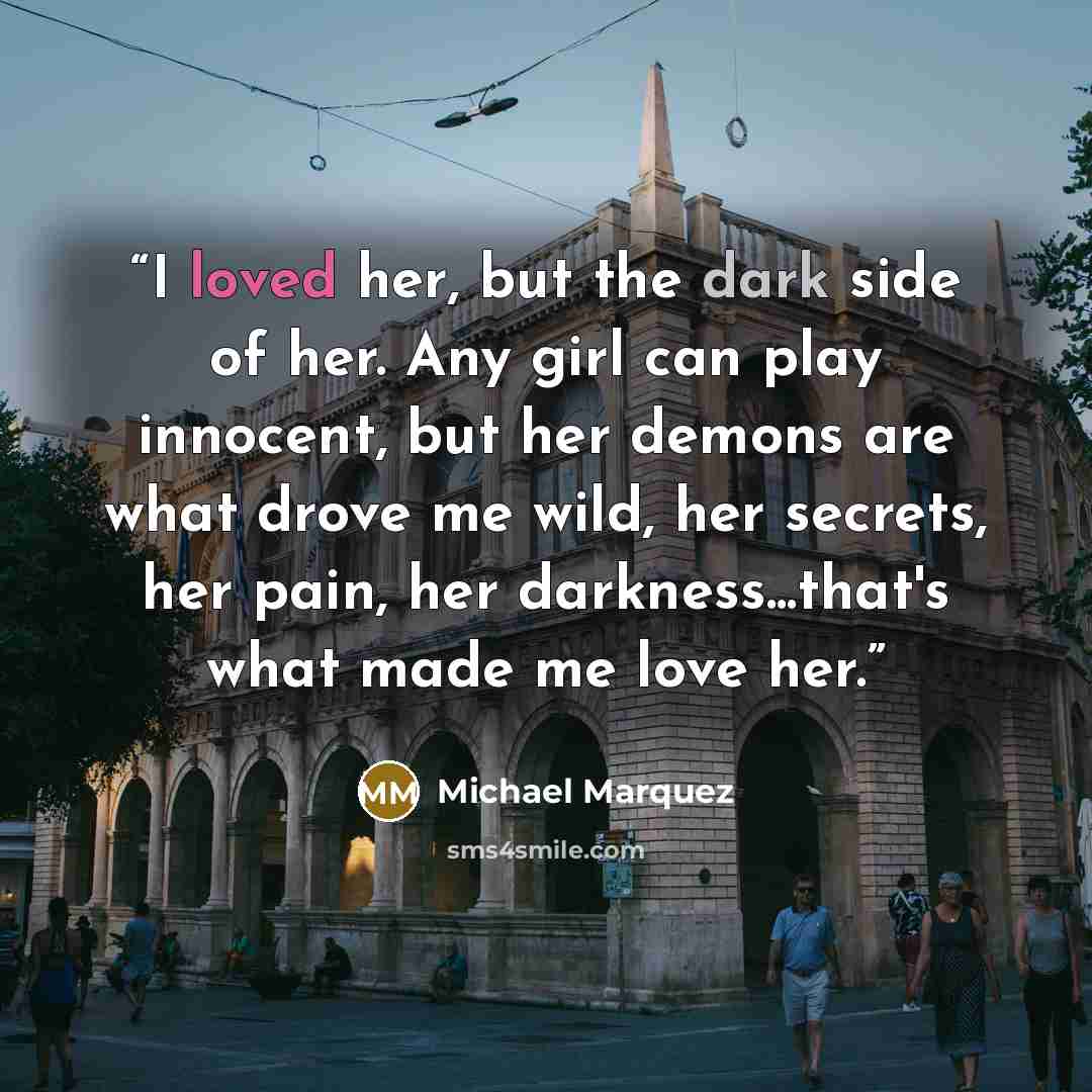 “I loved her, but the dark side of her. Any girl can play innocent, but her demons are what drove me wild, her secrets, her pain, her darkness...that's what made me love her.” quote by Michael Marquez