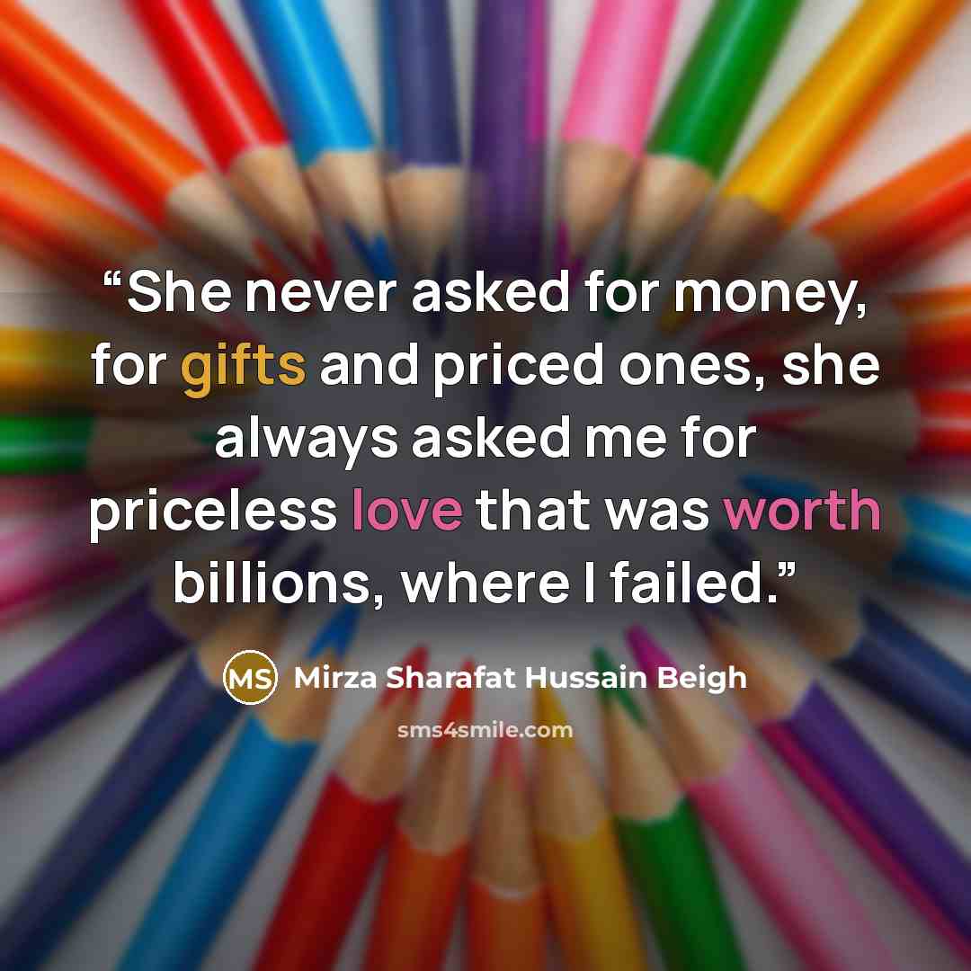 “She never asked for money, for gifts and priced ones, she always asked me for priceless love that was worth billions, where I failed.” quote by Mirza Sharafat Hussain Beigh