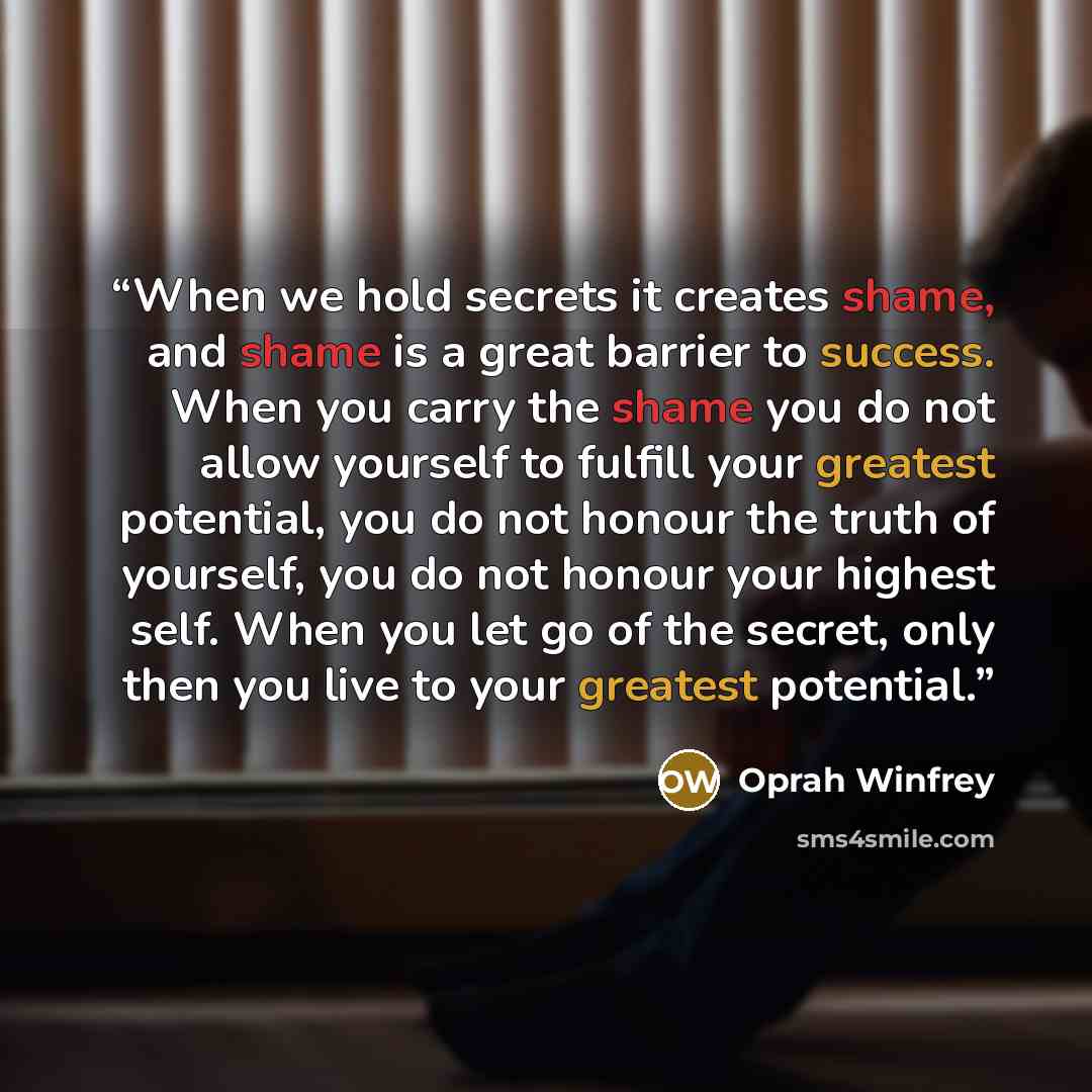 “When we hold secrets it creates shame, and shame is a great barrier to success. When you carry the shame you do not allow yourself to fulfill your greatest potential, you do not honour the truth of yourself, you do not honour your highest self. When you let go of the secret, only then you live to…” quote by Oprah Winfrey