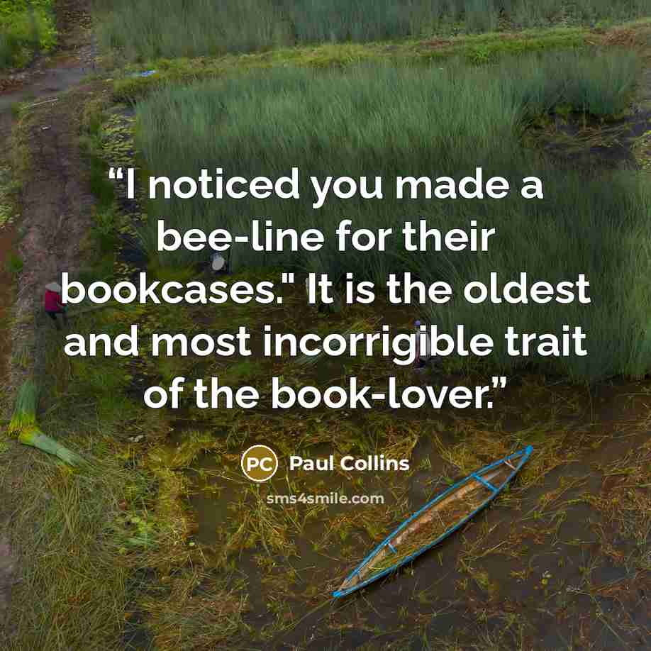 “I noticed you made a bee-line for their bookcases." It is the oldest and most incorrigible trait of the book-lover.” quote by Paul Collins