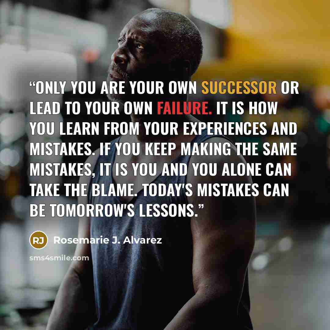 “Only you are your own successor or lead to your own failure. It is how you learn from your experiences and mistakes. If you keep making the same mistakes, it is you and you alone can take the blame. Today's mistakes can be Tomorrow's lessons.” quote by Rosemarie J. Alvarez