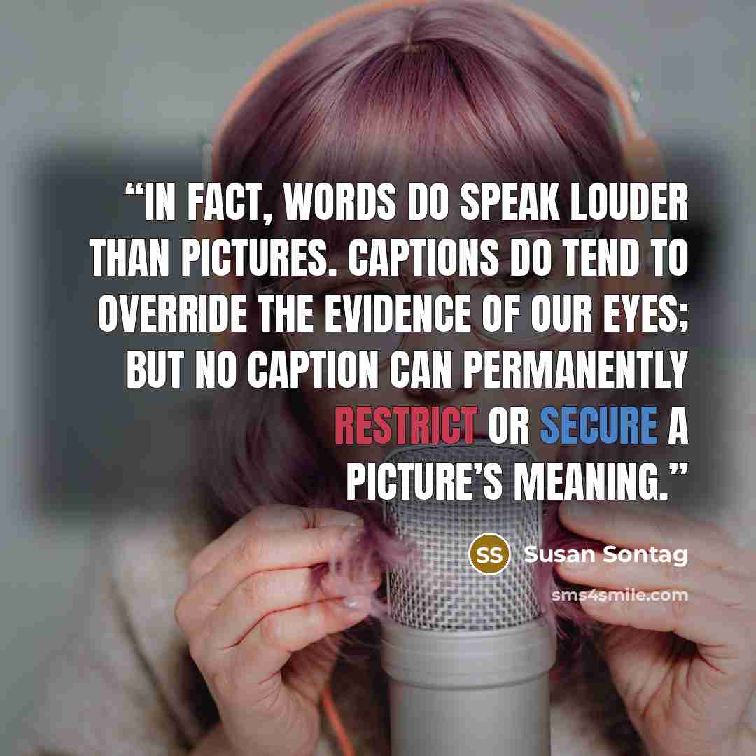 “In fact, words do speak louder than pictures. Captions do tend to override the evidence of our eyes; but no caption can permanently restrict or secure a picture’s meaning.” quote by Susan Sontag