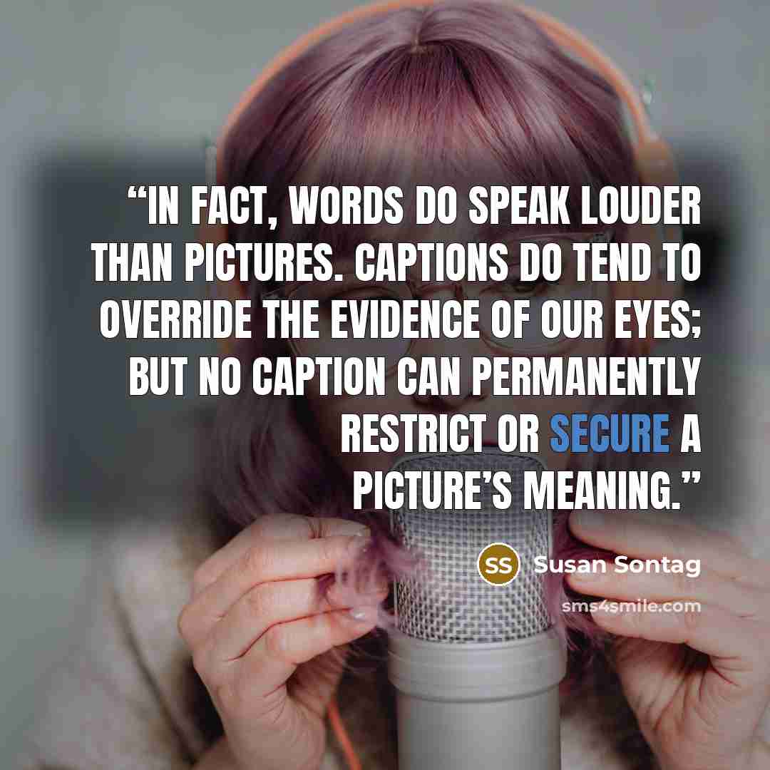 “In fact, words do speak louder than pictures. Captions do tend to override the evidence of our eyes; but no caption can permanently restrict or secure a picture’s meaning.” quote by Susan Sontag