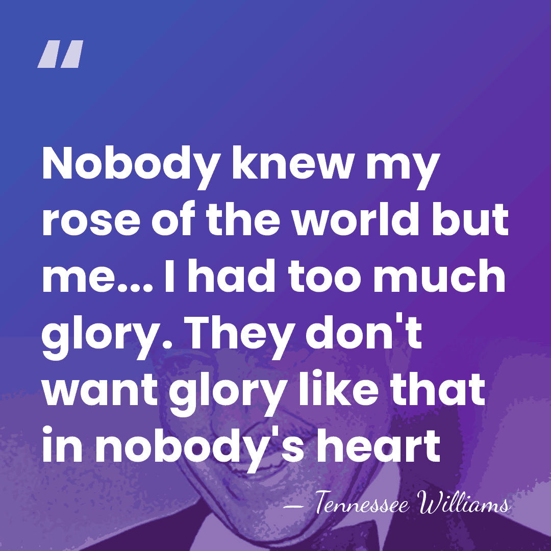 Nobody knew my rose of the world but me... I had too&hellip; - Tennessee Williams