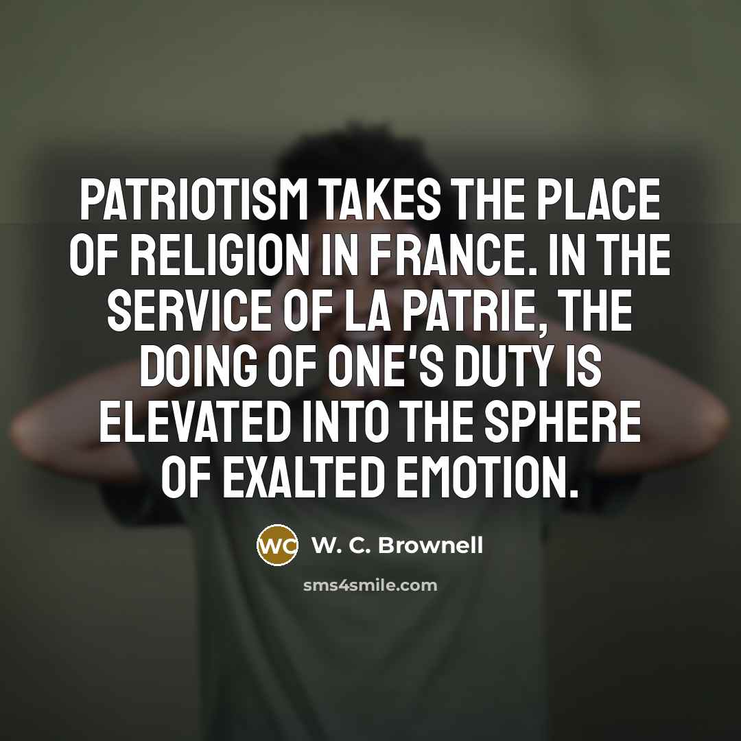 “Patriotism takes the place of religion in France. In the service of la patrie, the doing of one's duty is elevated into the sphere of exalted emotion.” quote by W. C. Brownell