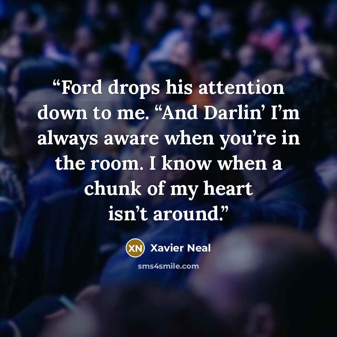 “Ford drops his attention down to me. “And Darlin’ I’m always aware when you’re in the room. I know when a chunk of my heart isn’t around.” quote by Xavier Neal