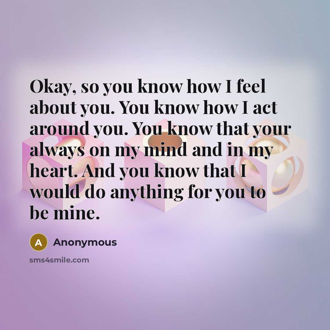 “Okay, so you know how I feel about you. You know how I act around you. You know that your always on my mind and in my heart. And you know that I would do anything for you to be mine.” quote by Anonymous