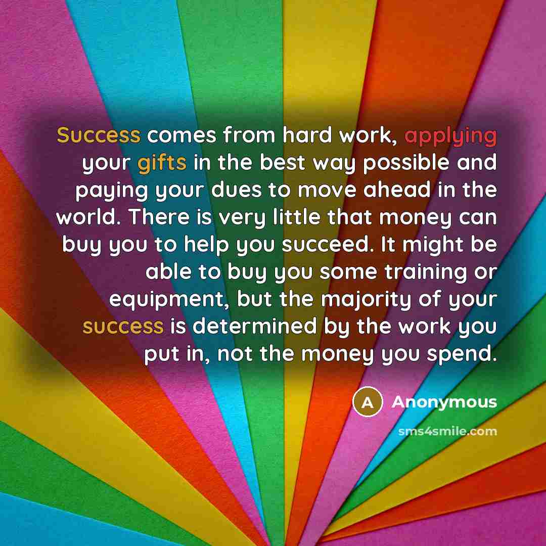 “Success comes from hard work, applying your gifts in the best way possible and paying your dues to move ahead in the world. There is very little that money can buy you to help you succeed. It might be able to buy you some training or equipment, but the majority of your success is determined by the…” quote by Anonymous