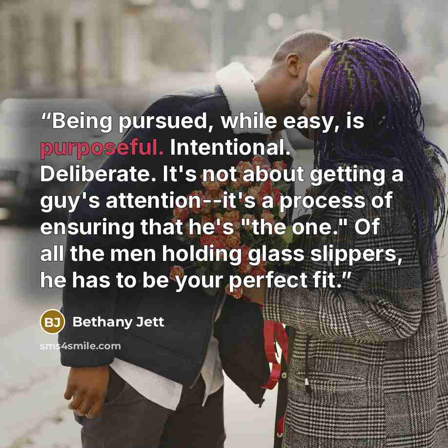 “Being pursued, while easy, is purposeful. Intentional. Deliberate. It's not about getting a guy's attention--it's a process of ensuring that he's "the one." Of all the men holding glass slippers, he has to be your perfect fit.” quote by Bethany Jett