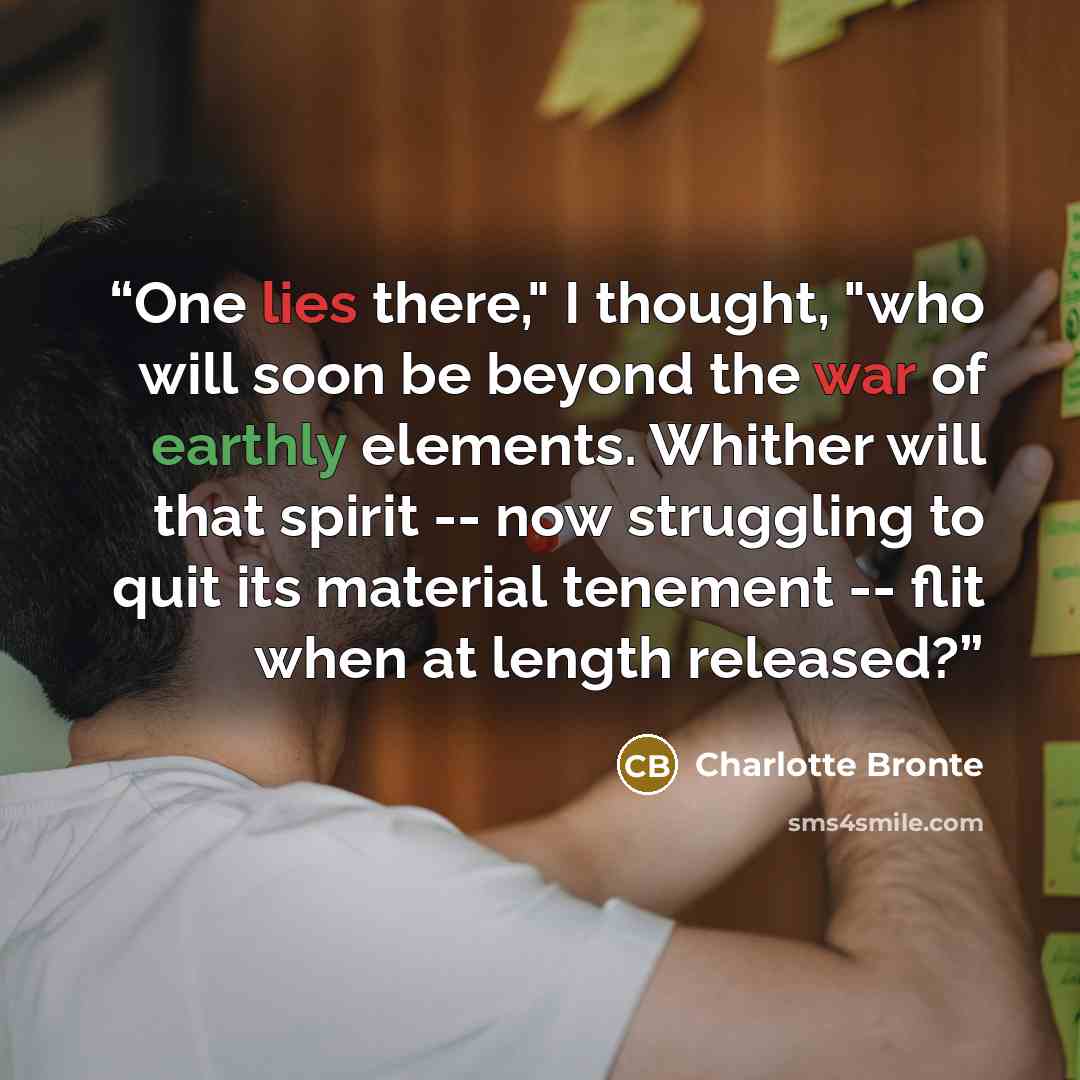 “One lies there," I thought, "who will soon be beyond the war of earthly elements. Whither will that spirit -- now struggling to quit its material tenement -- flit when at length released?” quote by Charlotte Brontë