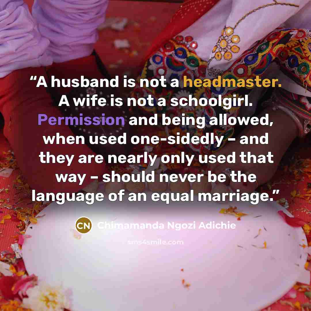 “A husband is not a headmaster. A wife is not a schoolgirl. Permission and being allowed, when used one-sidedly – and they are nearly only used that way – should never be the language of an equal marriage.” quote by Chimamanda Ngozi Adichie